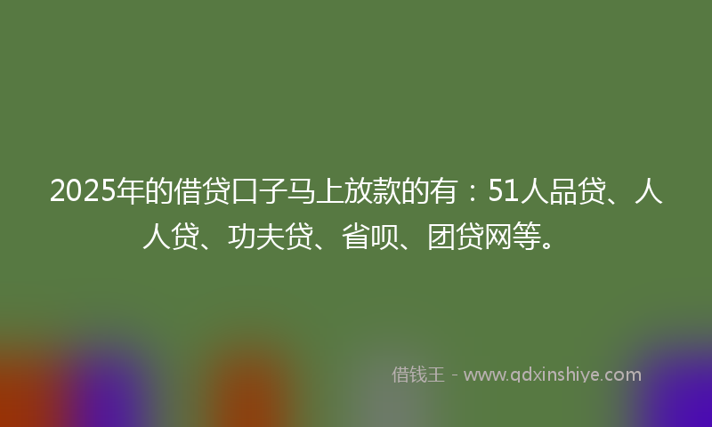 2025年的借贷口子马上放款的有：51人品贷、人人贷、功夫贷、省呗、团贷网等。