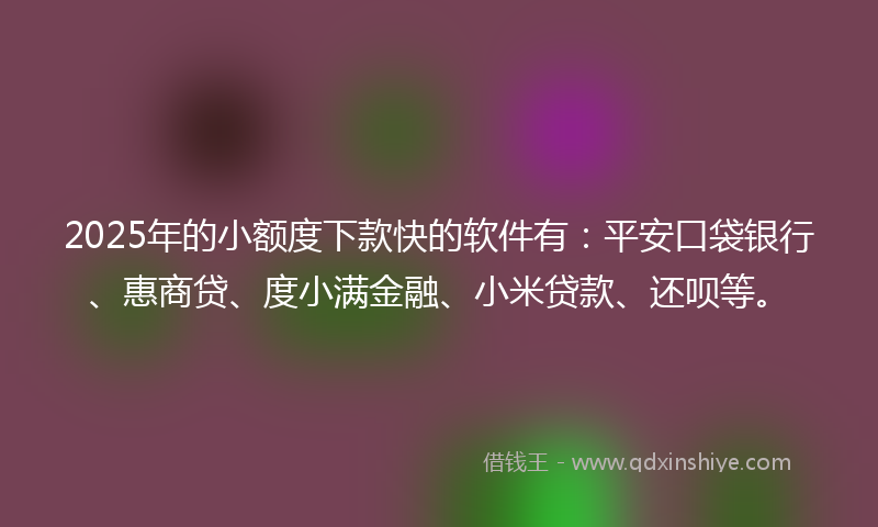 2025年的小额度下款快的软件有：平安口袋银行、惠商贷、度小满金融、小米贷款、还呗等。