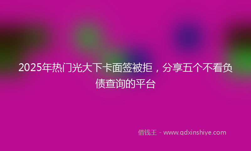 2025年热门光大下卡面签被拒，分享五个不看负债查询的平台