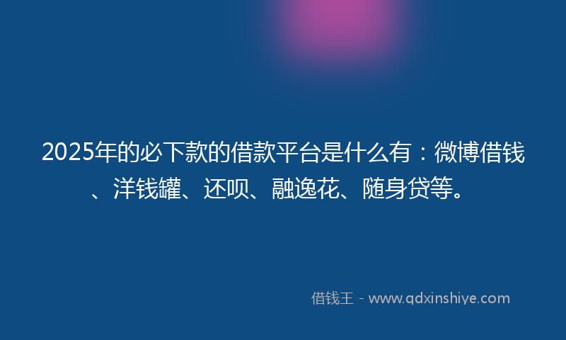 2025年的必下款的借款平台是什么有：微博借钱、洋钱罐、还呗、融逸花、随身贷等。
