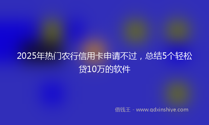 2025年热门农行信用卡申请不过，总结5个轻松贷10万的软件