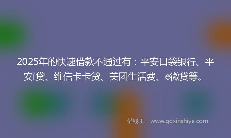 2025年的快速借款不通过有：平安口袋银行、平安i贷、维信卡卡贷、美团生活费、e微贷等。