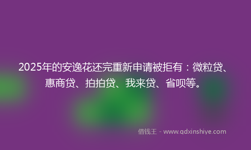 2025年的安逸花还完重新申请被拒有：微粒贷、惠商贷、拍拍贷、我来贷、省呗等。