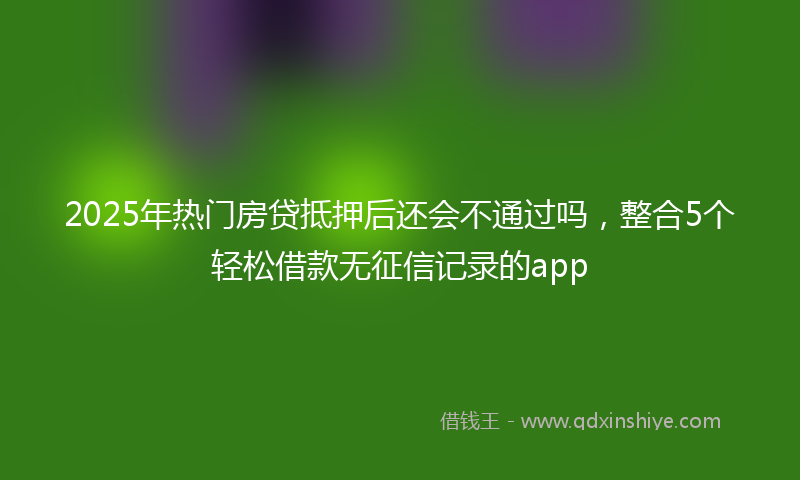 2025年热门房贷抵押后还会不通过吗，整合5个轻松借款无征信记录的app