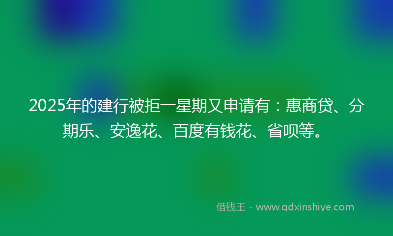 2025年的建行被拒一星期又申请有：惠商贷、分期乐、安逸花、百度有钱花、省呗等。