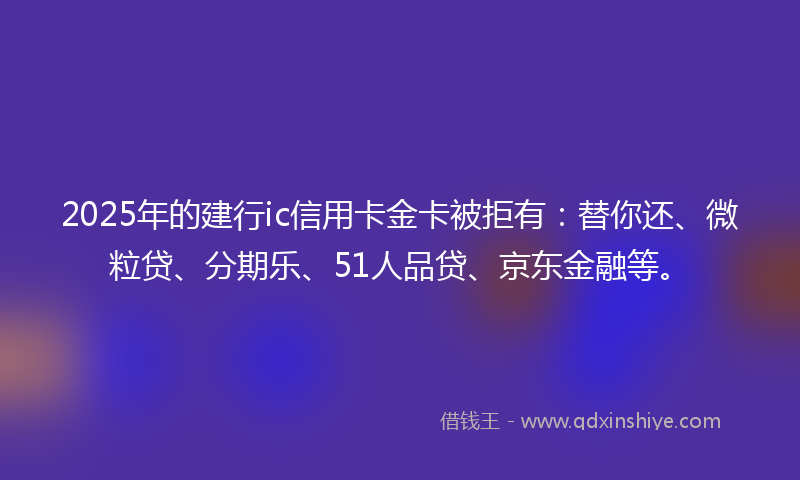 2025年的建行ic信用卡金卡被拒有：替你还、微粒贷、分期乐、51人品贷、京东金融等。