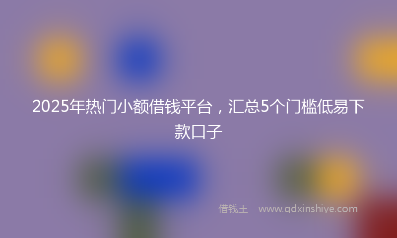 2025年热门小额借钱平台，汇总5个门槛低易下款口子