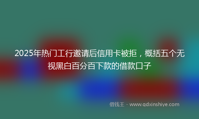 2025年热门工行邀请后信用卡被拒，概括五个无视黑白百分百下款的借款口子