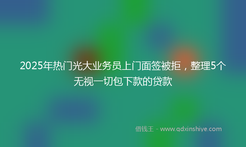 2025年热门光大业务员上门面签被拒，整理5个无视一切包下款的贷款