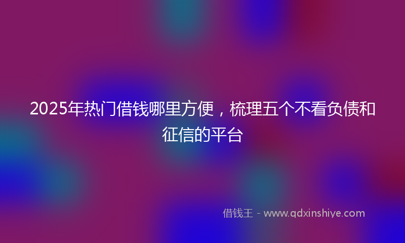 2025年热门借钱哪里方便，梳理五个不看负债和征信的平台