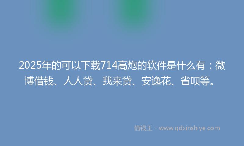 2025年的可以下载714高炮的软件是什么有：微博借钱、人人贷、我来贷、安逸花、省呗等。