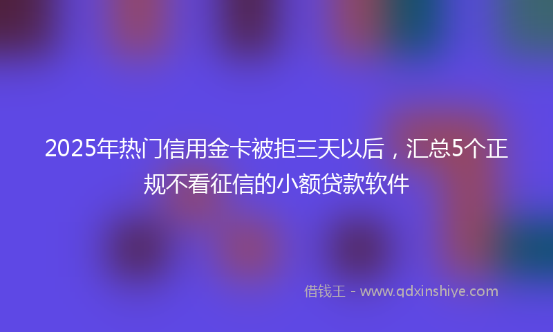 2025年热门信用金卡被拒三天以后，汇总5个正规不看征信的小额贷款软件