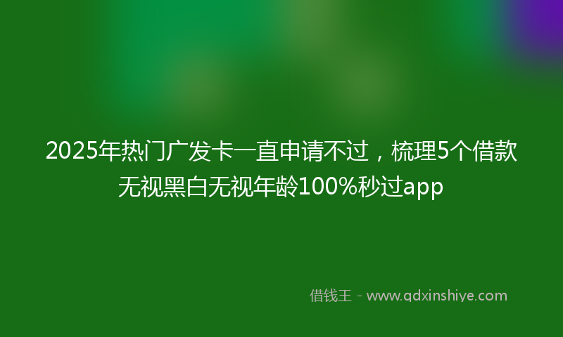 2025年热门广发卡一直申请不过，梳理5个借款无视黑白无视年龄100%秒过app