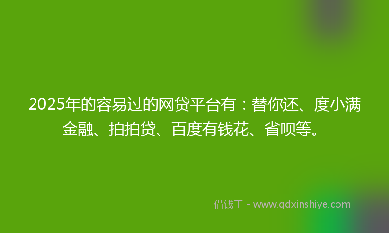 2025年的容易过的网贷平台有：替你还、度小满金融、拍拍贷、百度有钱花、省呗等。