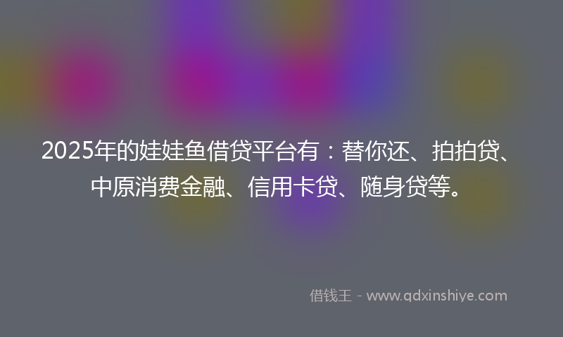 2025年的娃娃鱼借贷平台有：替你还、拍拍贷、中原消费金融、信用卡贷、随身贷等。