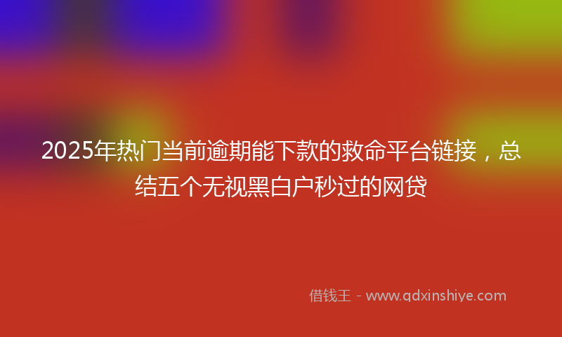 2025年热门当前逾期能下款的救命平台链接，总结五个无视黑白户秒过的网贷