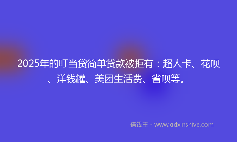 2025年的叮当贷简单贷款被拒有：超人卡、花呗、洋钱罐、美团生活费、省呗等。