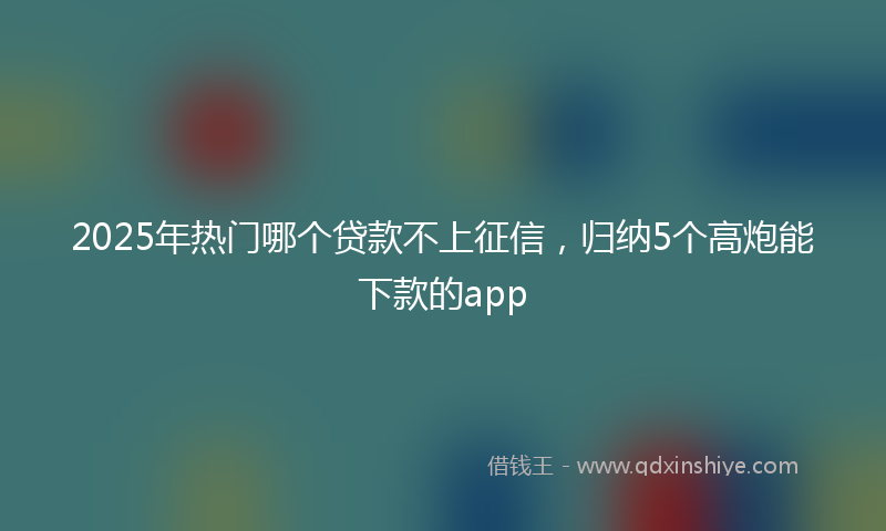 2025年热门哪个贷款不上征信，归纳5个高炮能下款的app
