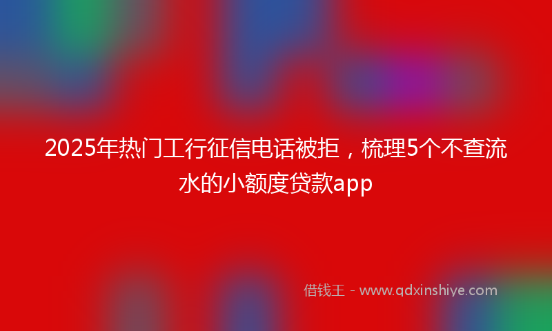 2025年热门工行征信电话被拒，梳理5个不查流水的小额度贷款app