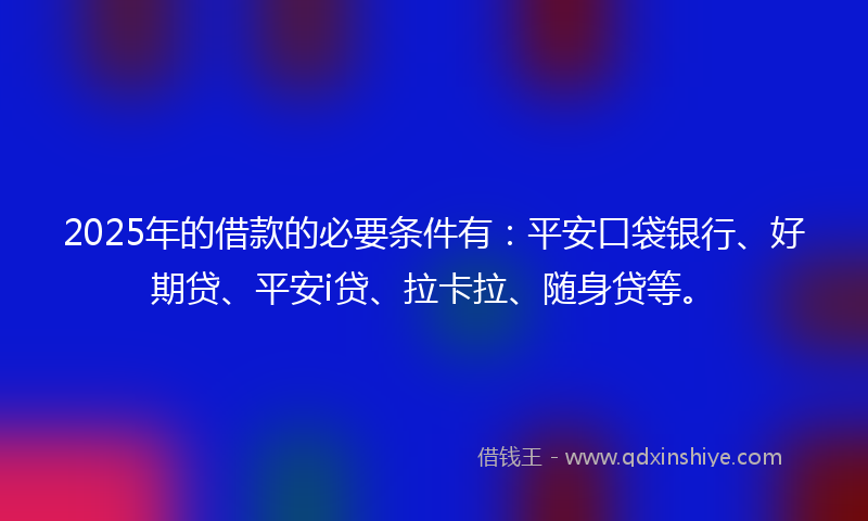 2025年的借款的必要条件有：平安口袋银行、好期贷、平安i贷、拉卡拉、随身贷等。