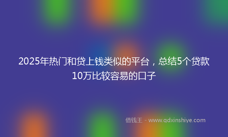 2025年热门和贷上钱类似的平台，总结5个贷款10万比较容易的口子