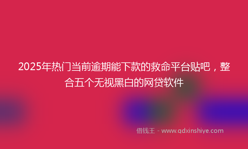 2025年热门当前逾期能下款的救命平台贴吧，整合五个无视黑白的网贷软件