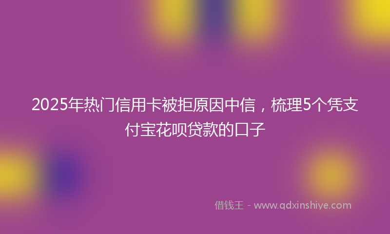 2025年热门信用卡被拒原因中信，梳理5个凭支付宝花呗贷款的口子