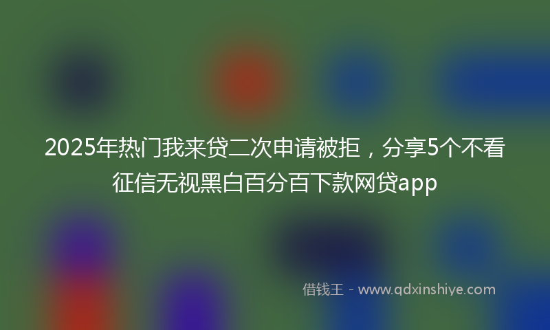 2025年热门我来贷二次申请被拒，分享5个不看征信无视黑白百分百下款网贷app