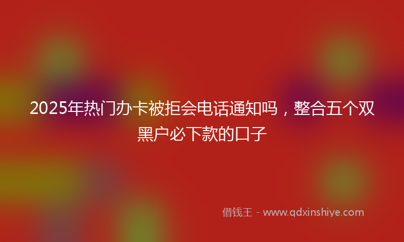 2025年热门办卡被拒会电话通知吗，整合五个双黑户必下款的口子