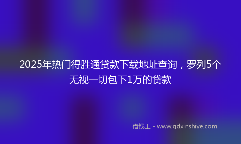2025年热门得胜通贷款下载地址查询，罗列5个无视一切包下1万的贷款