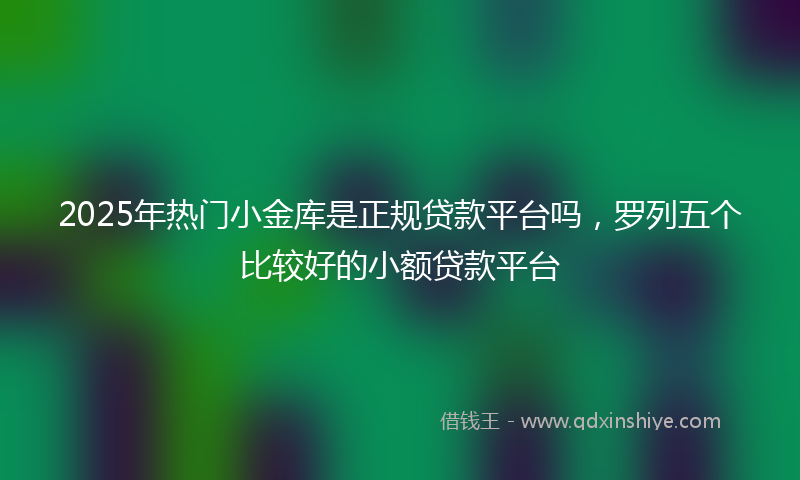 2025年热门小金库是正规贷款平台吗，罗列五个比较好的小额贷款平台