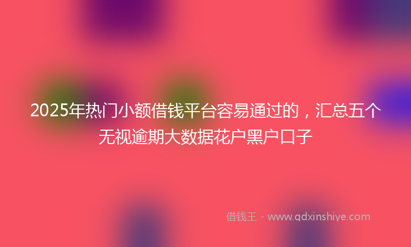 2025年热门小额借钱平台容易通过的，汇总五个无视逾期大数据花户黑户口子