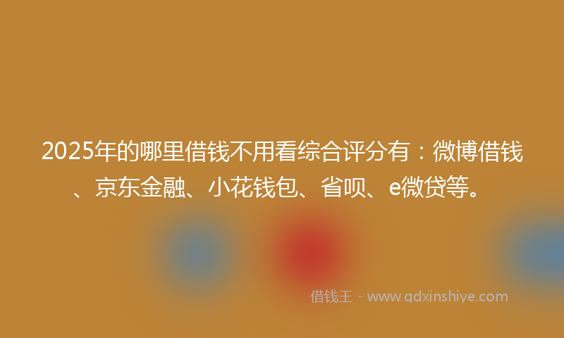 2025年的哪里借钱不用看综合评分有：微博借钱、京东金融、小花钱包、省呗、e微贷等。