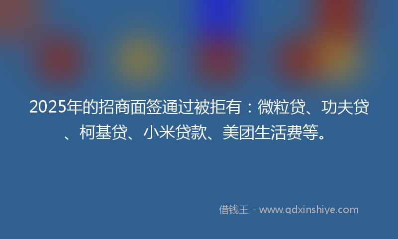 2025年的招商面签通过被拒有：微粒贷、功夫贷、柯基贷、小米贷款、美团生活费等。