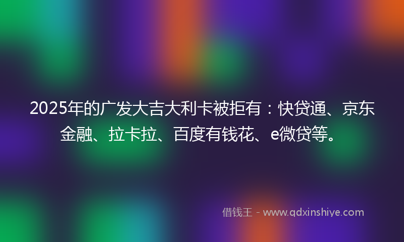 2025年的广发大吉大利卡被拒有：快贷通、京东金融、拉卡拉、百度有钱花、e微贷等。