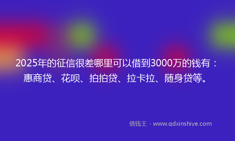 2025年的征信很差哪里可以借到3000万的钱有：惠商贷、花呗、拍拍贷、拉卡拉、随身贷等。