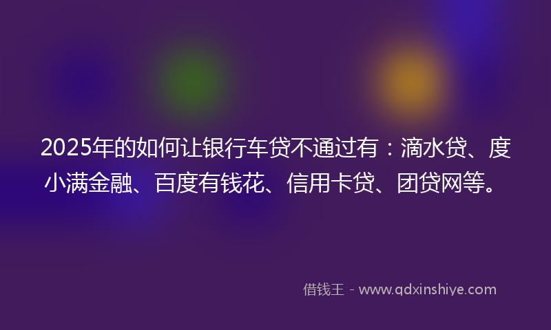 2025年的如何让银行车贷不通过有：滴水贷、度小满金融、百度有钱花、信用卡贷、团贷网等。