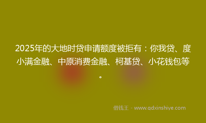 2025年的大地时贷申请额度被拒有：你我贷、度小满金融、中原消费金融、柯基贷、小花钱包等。