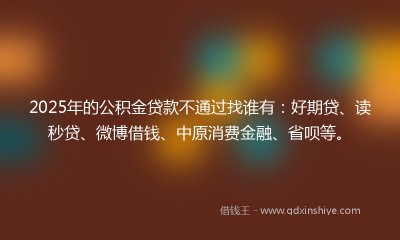 2025年的公积金贷款不通过找谁有：好期贷、读秒贷、微博借钱、中原消费金融、省呗等。