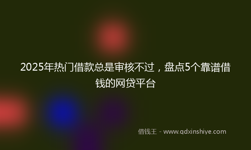 2025年热门借款总是审核不过，盘点5个靠谱借钱的网贷平台
