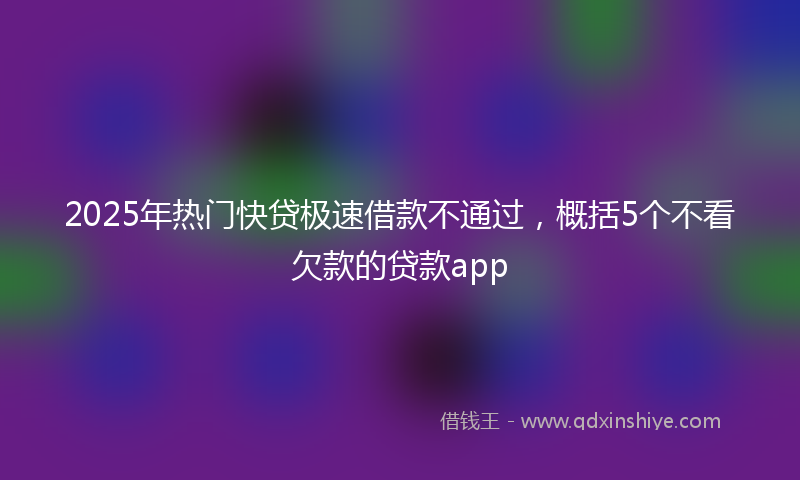2025年热门快贷极速借款不通过，概括5个不看欠款的贷款app