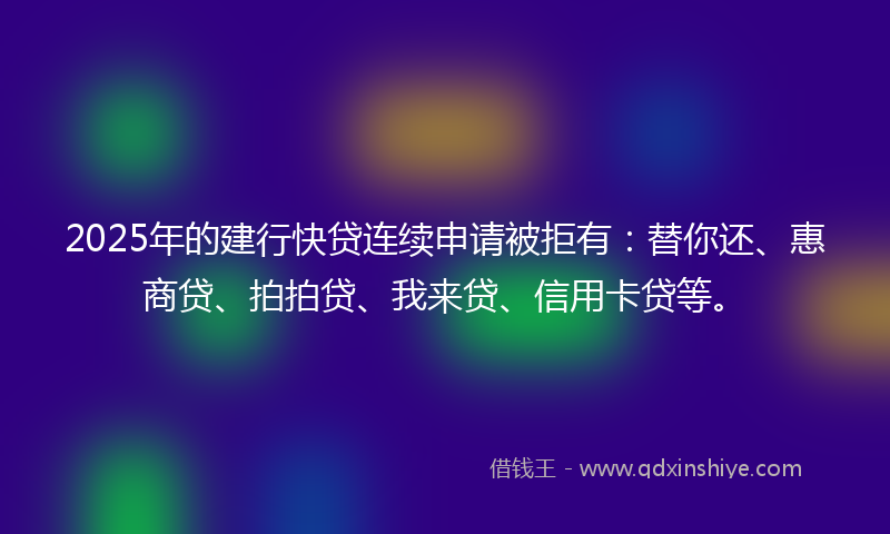 2025年的建行快贷连续申请被拒有：替你还、惠商贷、拍拍贷、我来贷、信用卡贷等。