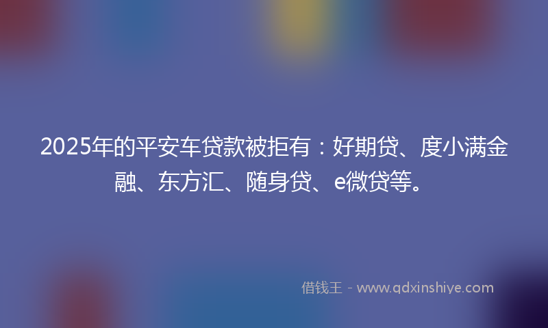 2025年的平安车贷款被拒有：好期贷、度小满金融、东方汇、随身贷、e微贷等。