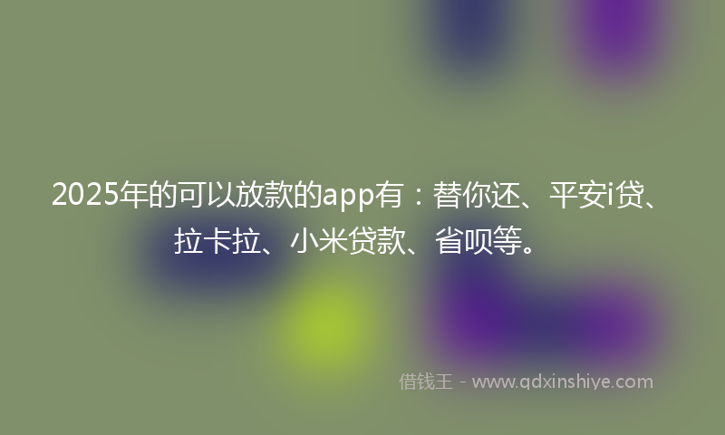 2025年的可以放款的app有：替你还、平安i贷、拉卡拉、小米贷款、省呗等。