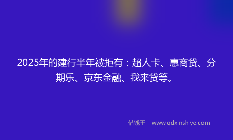 2025年的建行半年被拒有：超人卡、惠商贷、分期乐、京东金融、我来贷等。
