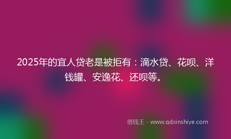 2025年的宜人贷老是被拒有：滴水贷、花呗、洋钱罐、安逸花、还呗等。