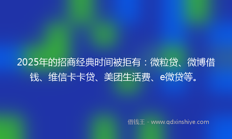 2025年的招商经典时间被拒有：微粒贷、微博借钱、维信卡卡贷、美团生活费、e微贷等。