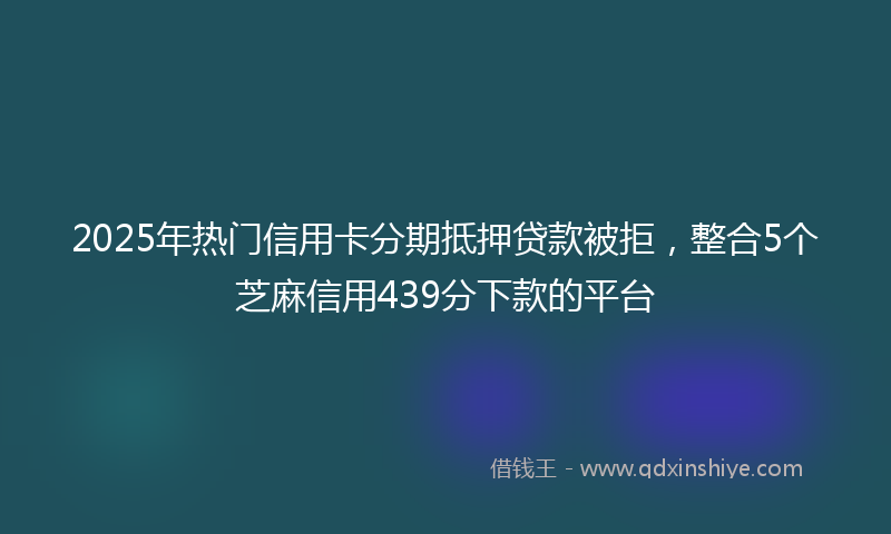2025年热门信用卡分期抵押贷款被拒，整合5个芝麻信用439分下款的平台