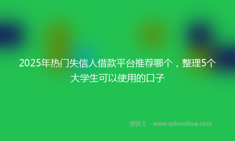 2025年热门失信人借款平台推荐哪个，整理5个大学生可以使用的口子