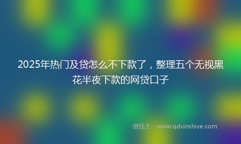 2025年热门及贷怎么不下款了，整理五个无视黑花半夜下款的网贷口子